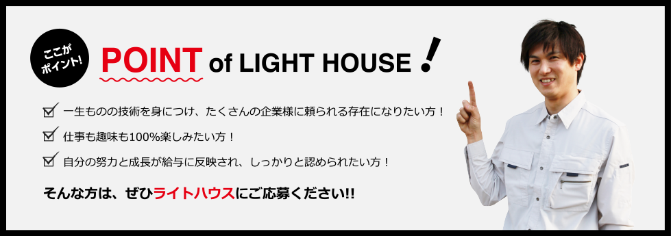 POINT of LIGHT HOUSE！一生ものの技術を身につけ、たくさんの企業様に頼られる存在になりたい方！仕事も趣味も100％楽しみたい方！自分の努力と成長が給与に反映され、しっかりと認められたい方！そんな方は、ぜひライトハウスにご応募ください!!